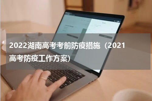 2022湖南高考考前防疫措施（2021高考防疫工作方案）