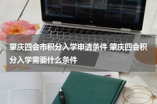 肇庆四会市积分入学申请条件 肇庆四会积分入学需要什么条件