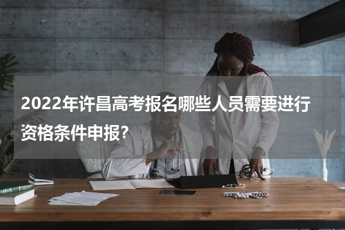 2022年许昌高考报名哪些人员需要进行资格条件申报？
