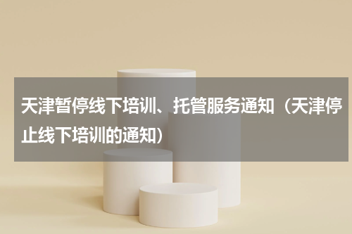 天津暂停线下培训、托管服务通知（天津停止线下培训的通知）