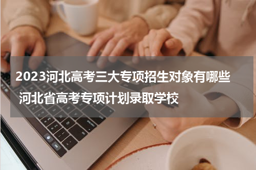 2023河北高考三大专项招生对象有哪些 河北省高考专项计划录取学校