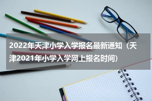 2022年天津小学入学报名最新通知（天津2021年小学入学网上报名时间）