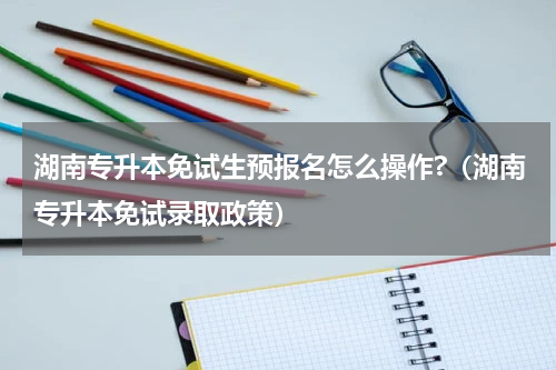湖南专升本免试生预报名怎么操作?（湖南专升本免试录取政策）
