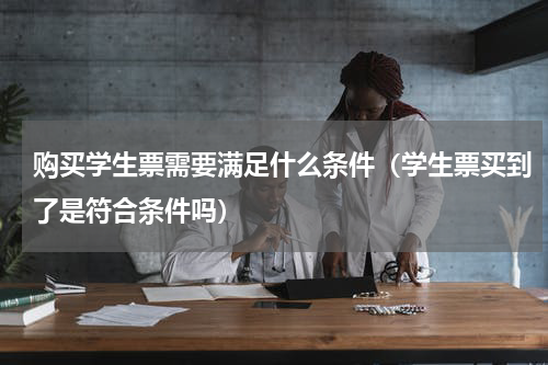 购买学生票需要满足什么条件（学生票买到了是符合条件吗）