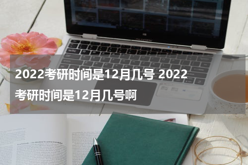2022考研时间是12月几号 2022考研时间是12月几号啊