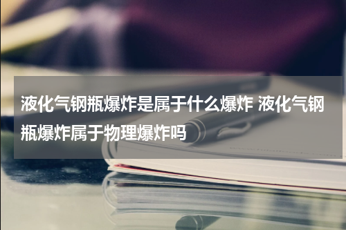 液化气钢瓶爆炸是属于什么爆炸 液化气钢瓶爆炸属于物理爆炸吗