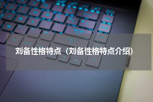 刘备性格特点（刘备性格特点介绍）