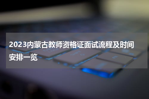2023内蒙古教师资格证面试流程及时间安排一览