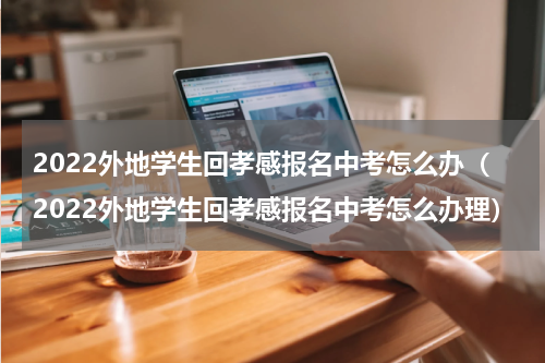 2022外地学生回孝感报名中考怎么办（2022外地学生回孝感报名中考怎么办理）
