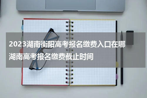 2023湖南衡阳高考报名缴费入口在哪 湖南高考报名缴费截止时间