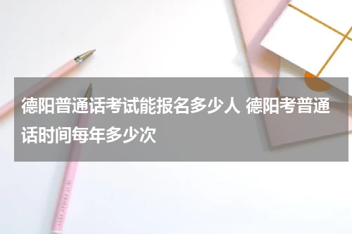 德阳普通话考试能报名多少人 德阳考普通话时间每年多少次