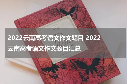 2022云南高考语文作文题目 2022云南高考语文作文题目汇总