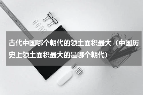 古代中国哪个朝代的领土面积最大（中国历史上领土面积最大的是哪个朝代）
