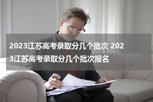 2023江苏高考录取分几个批次 2023江苏高考录取分几个批次报名