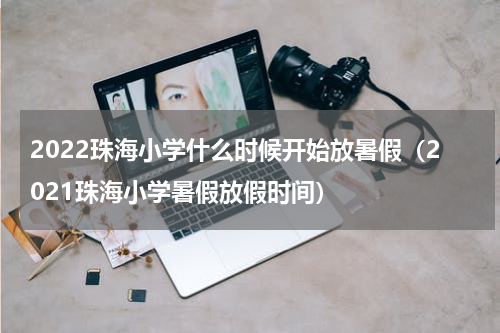 2022珠海小学什么时候开始放暑假（2021珠海小学暑假放假时间）