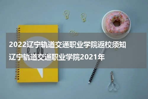 2022辽宁轨道交通职业学院返校须知 辽宁轨道交通职业学院2021年