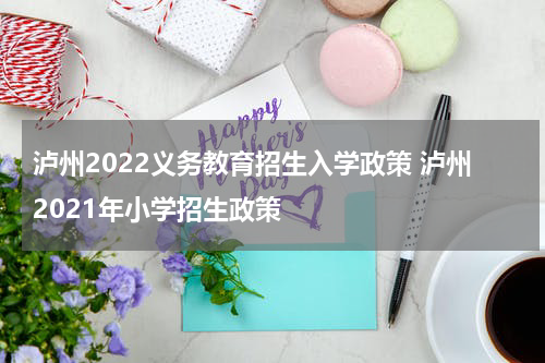 泸州2022义务教育招生入学政策 泸州2021年小学招生政策