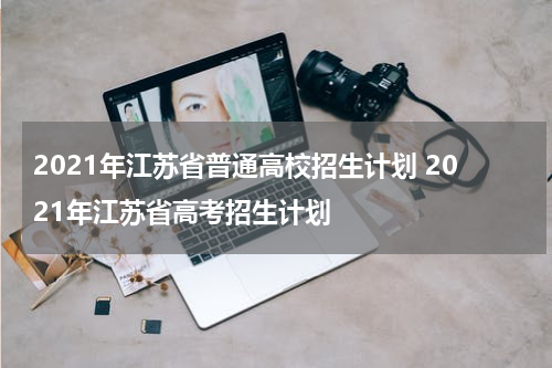 2021年江苏省普通高校招生计划 2021年江苏省高考招生计划