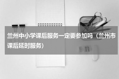 兰州中小学课后服务一定要参加吗（兰州市课后延时服务）