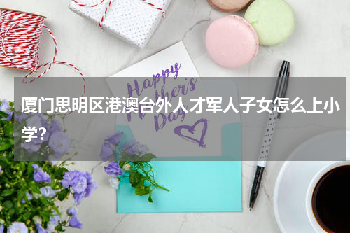 厦门思明区港澳台外人才军人子女怎么上小学？