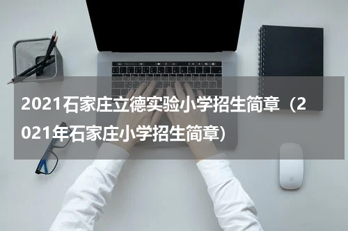 2021石家庄立德实验小学招生简章（2021年石家庄小学招生简章）