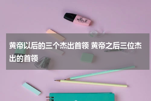 黄帝以后的三个杰出首领 黄帝之后三位杰出的首领