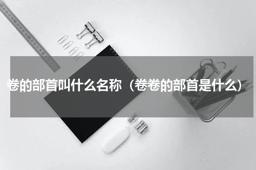 卷的部首叫什么名称（卷卷的部首是什么）