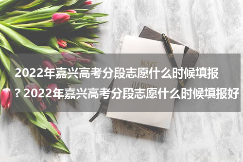 2022年嘉兴高考分段志愿什么时候填报? 2022年嘉兴高考分段志愿什么时候填报好
