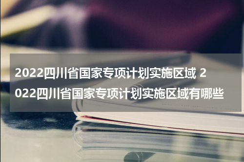 2022四川省国家专项计划实施区域 2022四川省国家专项计划实施区域有哪些