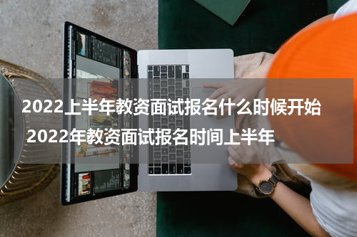 2022上半年教资面试报名什么时候开始 2022年教资面试报名时间上半年