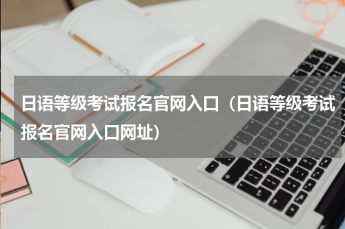 日语等级考试报名官网入口（日语等级考试报名官网入口网址）
