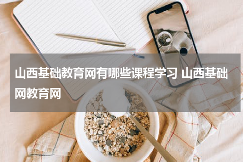 山西基础教育网有哪些课程学习 山西基础网教育网