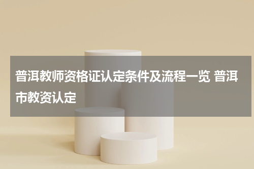 普洱教师资格证认定条件及流程一览 普洱市教资认定