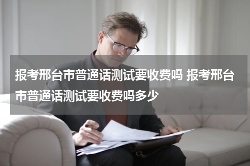 报考邢台市普通话测试要收费吗 报考邢台市普通话测试要收费吗多少