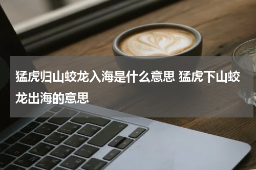 猛虎归山蛟龙入海是什么意思 猛虎下山蛟龙出海的意思