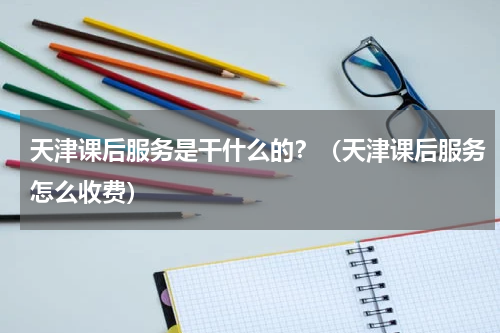 天津课后服务是干什么的？（天津课后服务怎么收费）
