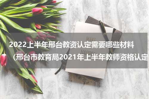 2022上半年邢台教资认定需要哪些材料（邢台市教育局2021年上半年教师资格认定公告）