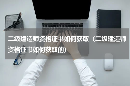 二级建造师资格证书如何获取（二级建造师资格证书如何获取的）