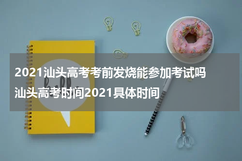 2021汕头高考考前发烧能参加考试吗 汕头高考时间2021具体时间