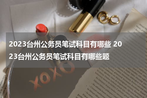 2023台州公务员笔试科目有哪些 2023台州公务员笔试科目有哪些题