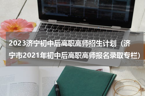 2023济宁初中后高职高师招生计划（济宁市2021年初中后高职高师报名录取专栏）