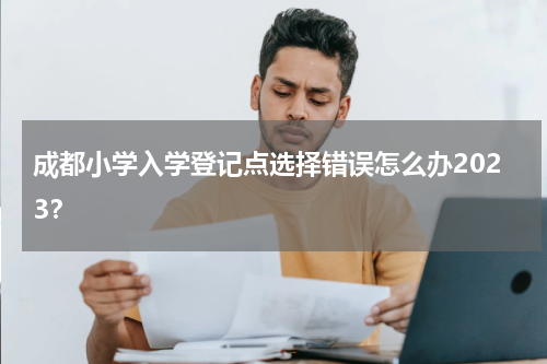 成都小学入学登记点选择错误怎么办2023？