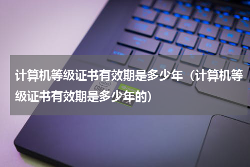 计算机等级证书有效期是多少年（计算机等级证书有效期是多少年的）