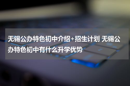 无锡公办特色初中介绍+招生计划 无锡公办特色初中有什么升学优势