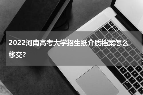 2022河南高考大学招生纸介质档案怎么移交？