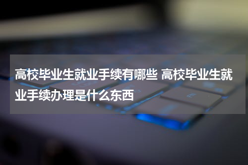 高校毕业生就业手续有哪些 高校毕业生就业手续办理是什么东西