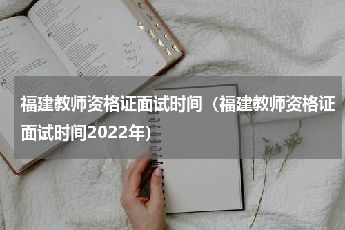 福建教师资格证面试时间（福建教师资格证面试时间2022年）
