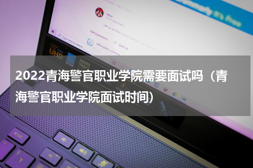 2022青海警官职业学院需要面试吗（青海警官职业学院面试时间）