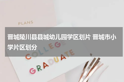 晋城陵川县县城幼儿园学区划片 晋城市小学片区划分