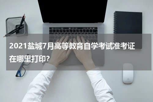 2021盐城7月高等教育自学考试准考证在哪里打印？